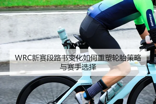 WRC新赛段路书变化如何重塑轮胎策略与赛手选择